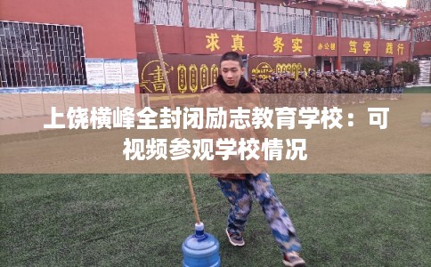 上饶横峰全封闭励志教育学校：可视频参观学校情况