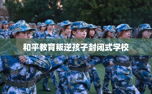 和平教育叛逆孩子封闭式学校
