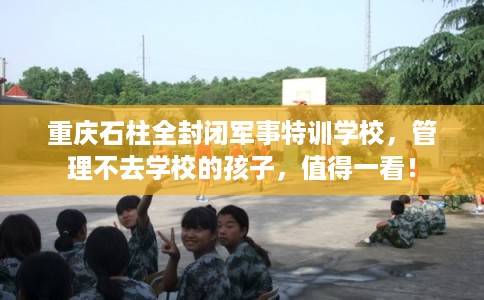 重庆石柱全封闭军事特训学校，管理不去学校的孩子，值得一看！
