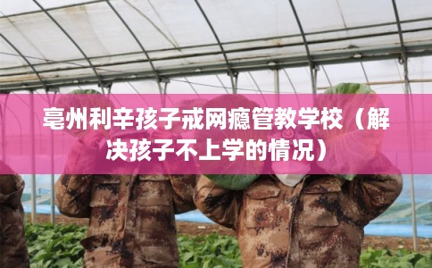 亳州利辛孩子戒网瘾管教学校（解决孩子不上学的情况）