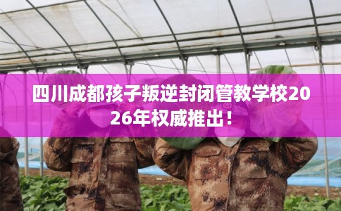 四川成都孩子叛逆封闭管教学校2026年权威推出！