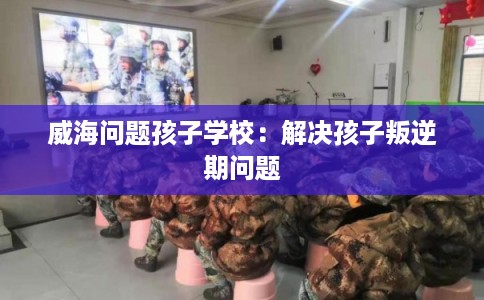 威海问题孩子学校：解决孩子叛逆期问题
