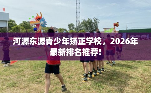 河源东源青少年矫正学校，2026年最新排名推荐!