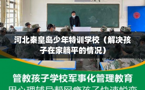 河北秦皇岛少年特训学校（解决孩子在家躺平的情况）