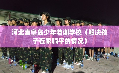 河北秦皇岛少年特训学校（解决孩子在家躺平的情况）