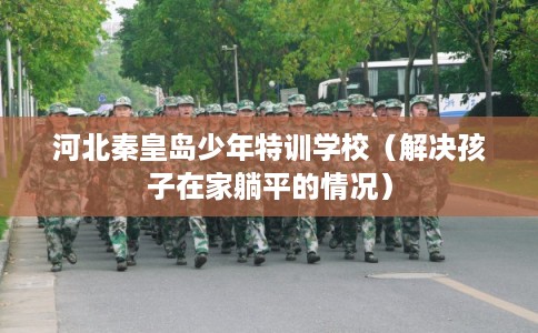 河北秦皇岛少年特训学校（解决孩子在家躺平的情况）