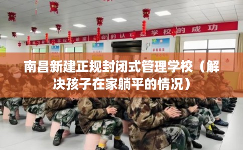 南昌新建正规封闭式管理学校（解决孩子在家躺平的情况）