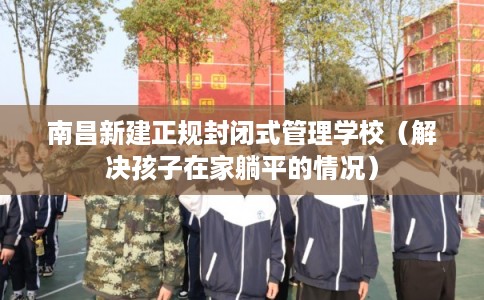 南昌新建正规封闭式管理学校（解决孩子在家躺平的情况）