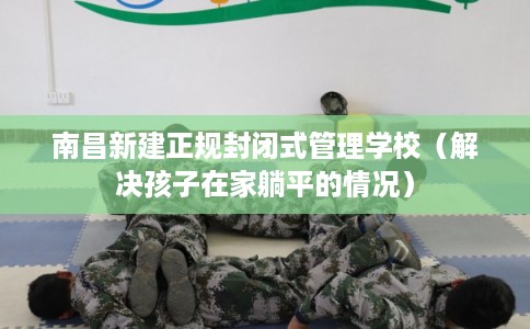 南昌新建正规封闭式管理学校（解决孩子在家躺平的情况）