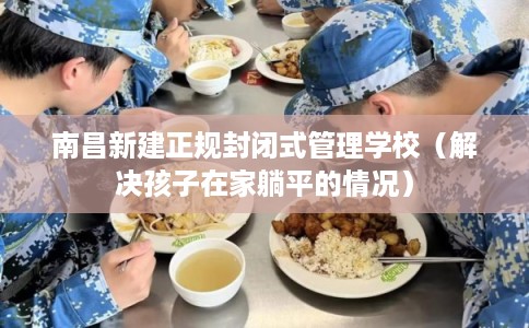 南昌新建正规封闭式管理学校（解决孩子在家躺平的情况）