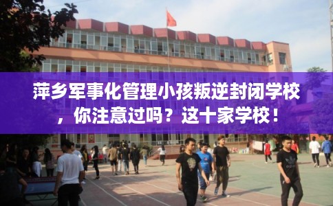 萍乡军事化管理小孩叛逆封闭学校，你注意过吗？这十家学校！