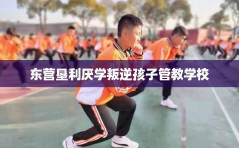 东营垦利厌学叛逆孩子管教学校