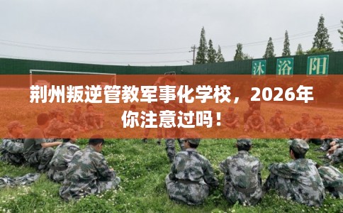 荆州叛逆管教军事化学校，2026年你注意过吗！