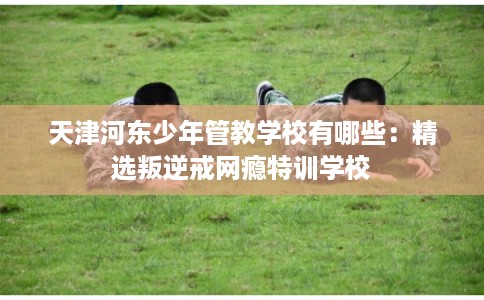 天津河东少年管教学校有哪些：精选叛逆戒网瘾特训学校