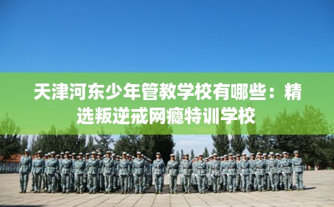 天津河东少年管教学校有哪些：精选叛逆戒网瘾特训学校