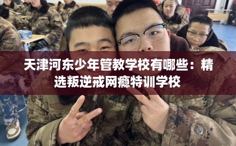 天津河东少年管教学校有哪些：精选叛逆戒网瘾特训学校