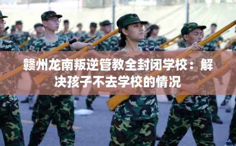赣州龙南叛逆管教全封闭学校：解决孩子不去学校的情况