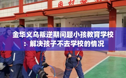 金华义乌叛逆期问题小孩教育学校：解决孩子不去学校的情况