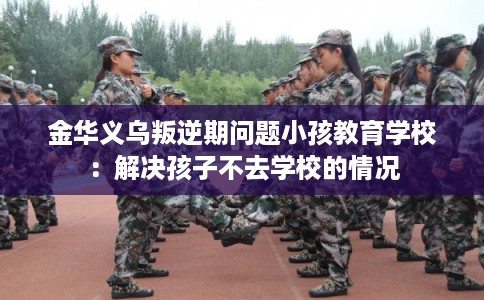 金华义乌叛逆期问题小孩教育学校：解决孩子不去学校的情况
