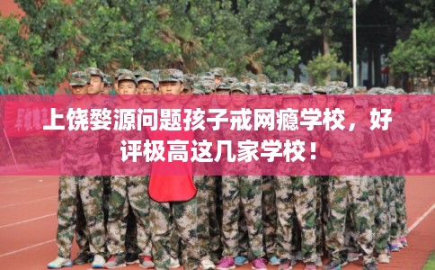 上饶婺源问题孩子戒网瘾学校，好评极高这几家学校！