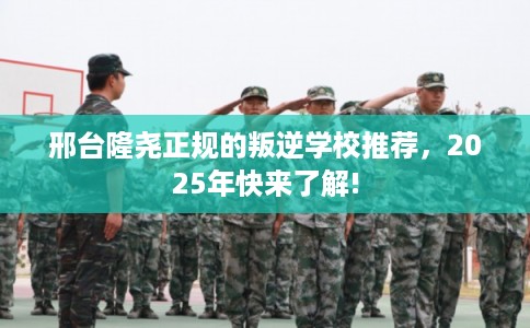 邢台隆尧正规的叛逆学校推荐，2025年快来了解!