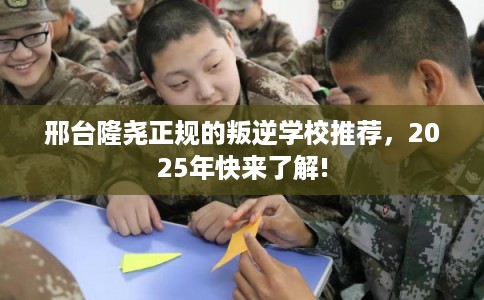 邢台隆尧正规的叛逆学校推荐，2025年快来了解!