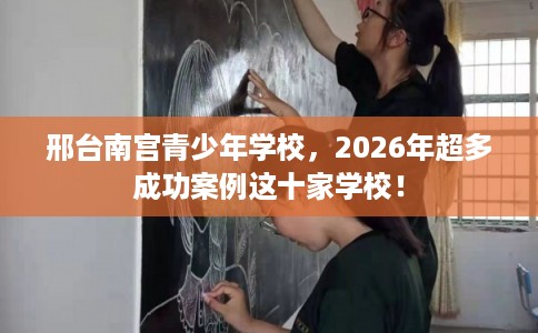 邢台南宫青少年学校，2026年超多成功案例这十家学校！