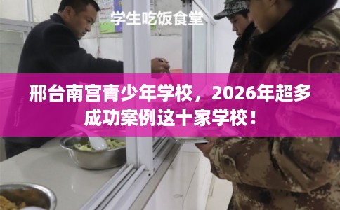 邢台南宫青少年学校，2026年超多成功案例这十家学校！