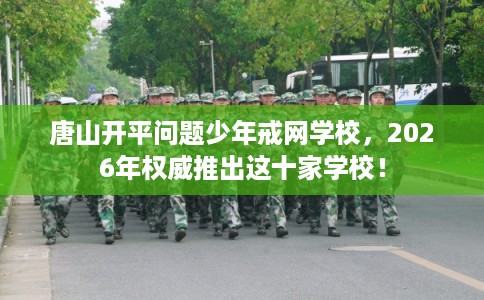 唐山开平问题少年戒网学校，2026年权威推出这十家学校！
