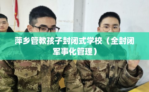 萍乡管教孩子封闭式学校（全封闭军事化管理）