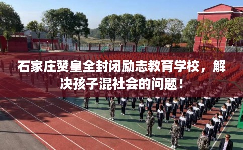 石家庄赞皇全封闭励志教育学校，解决孩子混社会的问题！