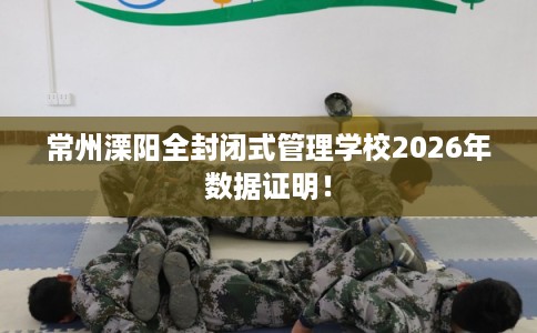 常州溧阳全封闭式管理学校2026年数据证明！