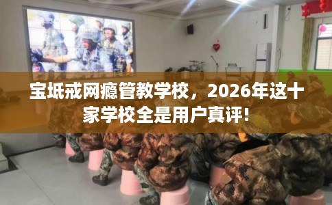 宝坻戒网瘾管教学校，2026年这十家学校全是用户真评!
