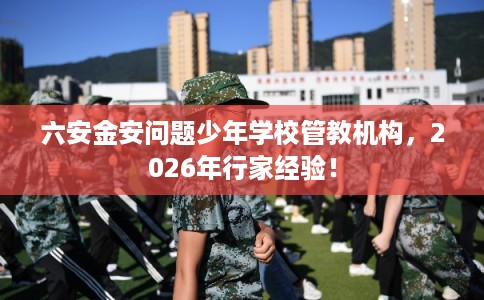 六安金安问题少年学校管教机构，2026年行家经验！