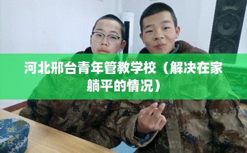 河北邢台青年管教学校（解决在家躺平的情况）