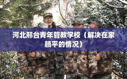 河北邢台青年管教学校（解决在家躺平的情况）