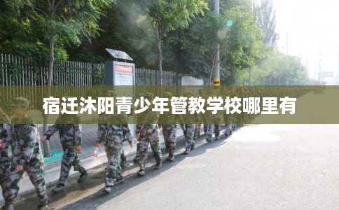 宿迁沐阳青少年管教学校哪里有