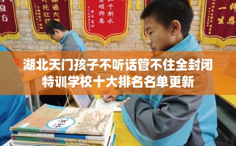 湖北天门孩子不听话管不住全封闭特训学校十大排名名单更新