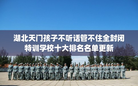 湖北天门孩子不听话管不住全封闭特训学校十大排名名单更新