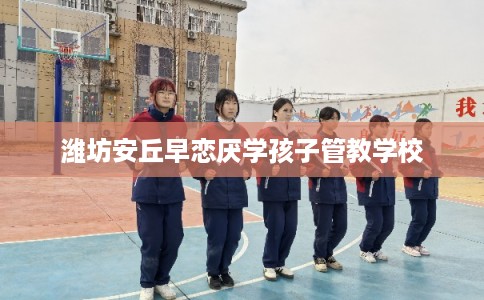 潍坊安丘早恋厌学孩子管教学校