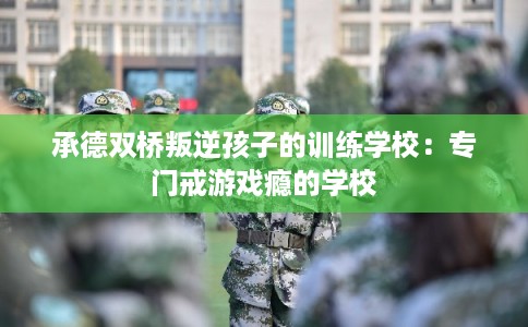 承德双桥叛逆孩子的训练学校：专门戒游戏瘾的学校