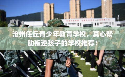 沧州任丘青少年教育学校，真心帮助叛逆孩子的学校推荐！