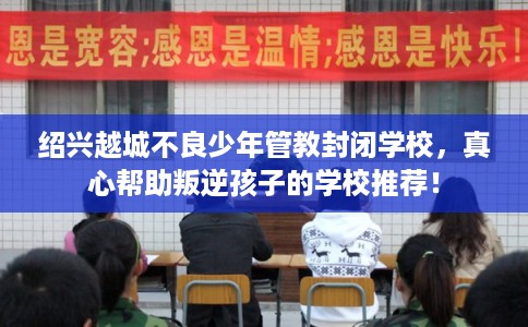 绍兴越城不良少年管教封闭学校，真心帮助叛逆孩子的学校推荐！