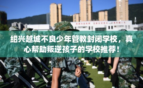 绍兴越城不良少年管教封闭学校，真心帮助叛逆孩子的学校推荐！