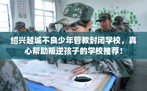 绍兴越城不良少年管教封闭学校，真心帮助叛逆孩子的学校推荐！