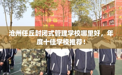 沧州任丘封闭式管理学校哪里好，年度十佳学校推荐！