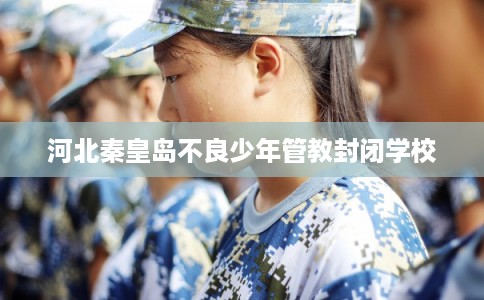 河北秦皇岛不良少年管教封闭学校