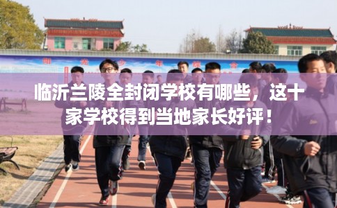 临沂兰陵全封闭学校有哪些，这十家学校得到当地家长好评！