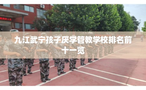 九江武宁孩子厌学管教学校排名前十一览 九江武宁孩子厌学管教学校排名前十一览