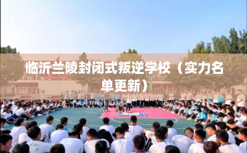 临沂兰陵封闭式叛逆学校（实力名单更新）
